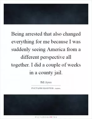Being arrested that also changed everything for me because I was suddenly seeing America from a different perspective all together. I did a couple of weeks in a county jail Picture Quote #1