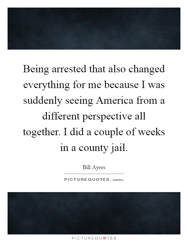 Being arrested that also changed everything for me because I was suddenly seeing America from a different perspective all together. I did a couple of weeks in a county jail. Picture Quote #1