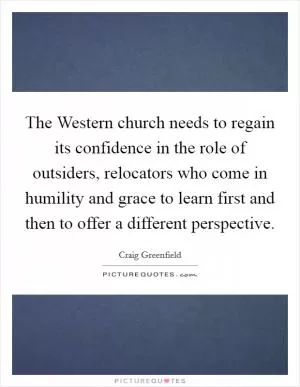 The Western church needs to regain its confidence in the role of outsiders, relocators who come in humility and grace to learn first and then to offer a different perspective Picture Quote #1