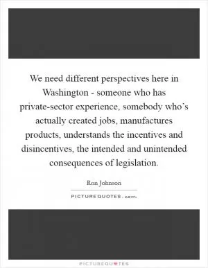 We need different perspectives here in Washington - someone who has private-sector experience, somebody who’s actually created jobs, manufactures products, understands the incentives and disincentives, the intended and unintended consequences of legislation Picture Quote #1