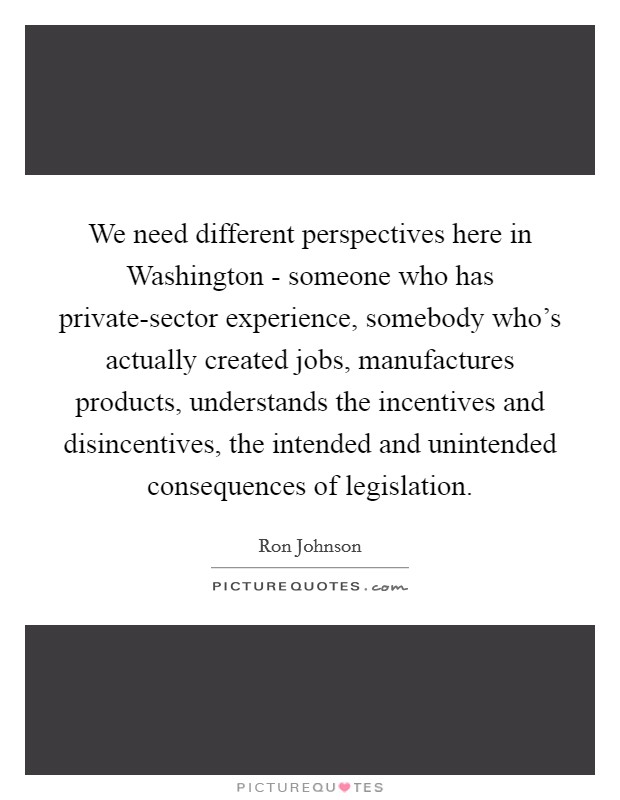 We need different perspectives here in Washington - someone who has private-sector experience, somebody who's actually created jobs, manufactures products, understands the incentives and disincentives, the intended and unintended consequences of legislation. Picture Quote #1