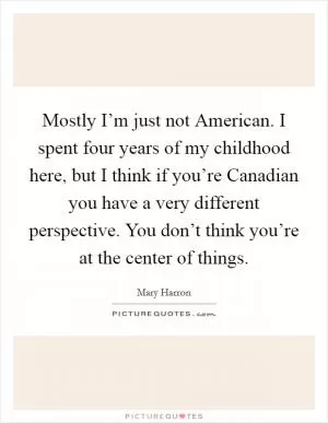 Mostly I’m just not American. I spent four years of my childhood here, but I think if you’re Canadian you have a very different perspective. You don’t think you’re at the center of things Picture Quote #1