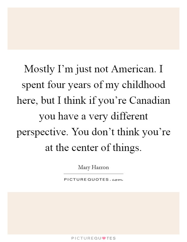 Mostly I'm just not American. I spent four years of my childhood here, but I think if you're Canadian you have a very different perspective. You don't think you're at the center of things. Picture Quote #1