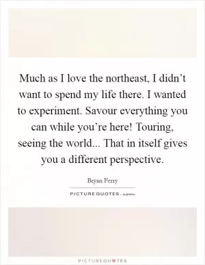 Much as I love the northeast, I didn’t want to spend my life there. I wanted to experiment. Savour everything you can while you’re here! Touring, seeing the world... That in itself gives you a different perspective Picture Quote #1