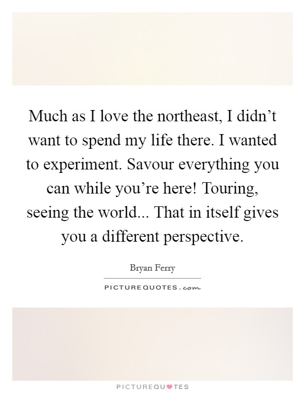 Much as I love the northeast, I didn't want to spend my life there. I wanted to experiment. Savour everything you can while you're here! Touring, seeing the world... That in itself gives you a different perspective. Picture Quote #1