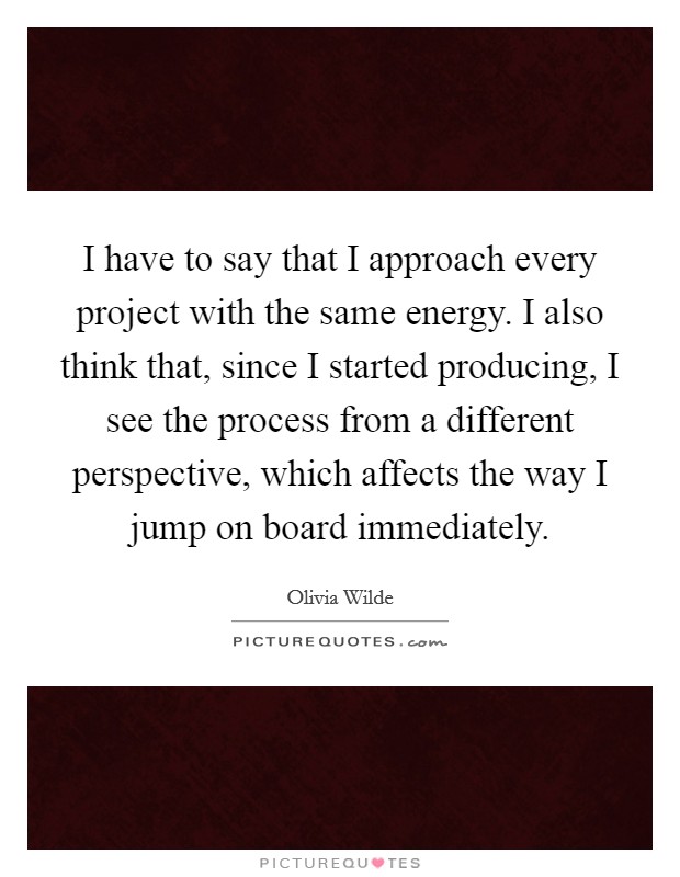 I have to say that I approach every project with the same energy. I also think that, since I started producing, I see the process from a different perspective, which affects the way I jump on board immediately. Picture Quote #1