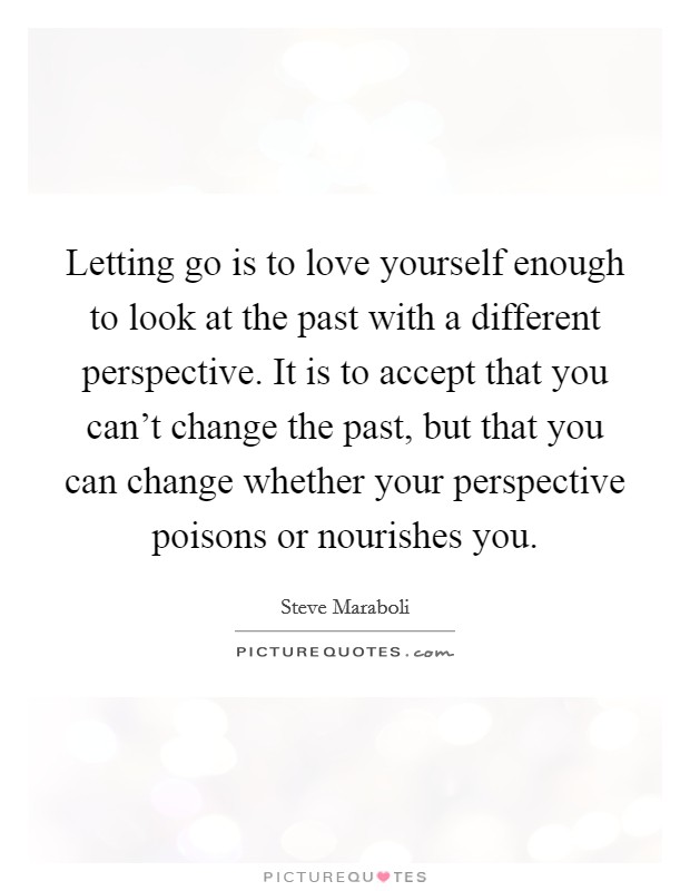 Letting go is to love yourself enough to look at the past with a different perspective. It is to accept that you can't change the past, but that you can change whether your perspective poisons or nourishes you. Picture Quote #1