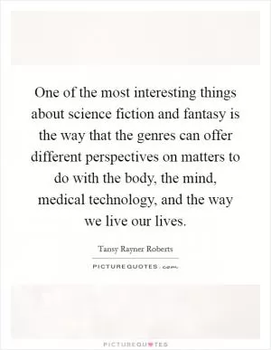 One of the most interesting things about science fiction and fantasy is the way that the genres can offer different perspectives on matters to do with the body, the mind, medical technology, and the way we live our lives Picture Quote #1