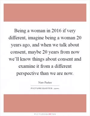 Being a woman in 2016 if very different, imagine being a woman 20 years ago, and when we talk about consent, maybe 20 years from now we’ll know things about consent and examine it from a different perspective than we are now Picture Quote #1