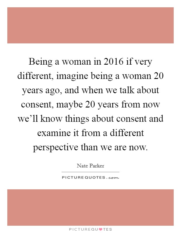 Being a woman in 2016 if very different, imagine being a woman 20 years ago, and when we talk about consent, maybe 20 years from now we'll know things about consent and examine it from a different perspective than we are now. Picture Quote #1