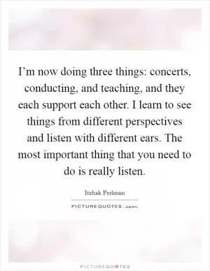 I’m now doing three things: concerts, conducting, and teaching, and they each support each other. I learn to see things from different perspectives and listen with different ears. The most important thing that you need to do is really listen Picture Quote #1