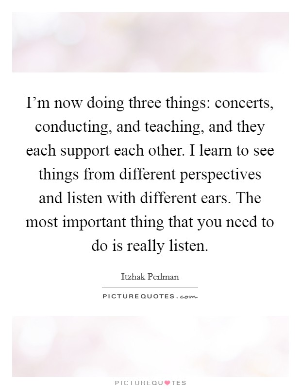 I'm now doing three things: concerts, conducting, and teaching, and they each support each other. I learn to see things from different perspectives and listen with different ears. The most important thing that you need to do is really listen. Picture Quote #1