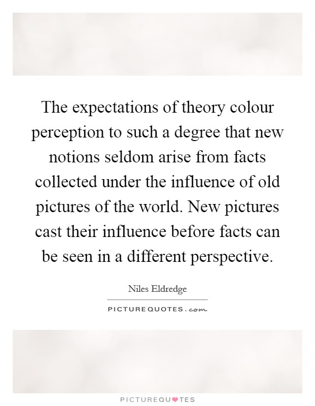 The expectations of theory colour perception to such a degree that new notions seldom arise from facts collected under the influence of old pictures of the world. New pictures cast their influence before facts can be seen in a different perspective. Picture Quote #1