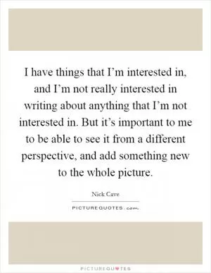 I have things that I’m interested in, and I’m not really interested in writing about anything that I’m not interested in. But it’s important to me to be able to see it from a different perspective, and add something new to the whole picture Picture Quote #1