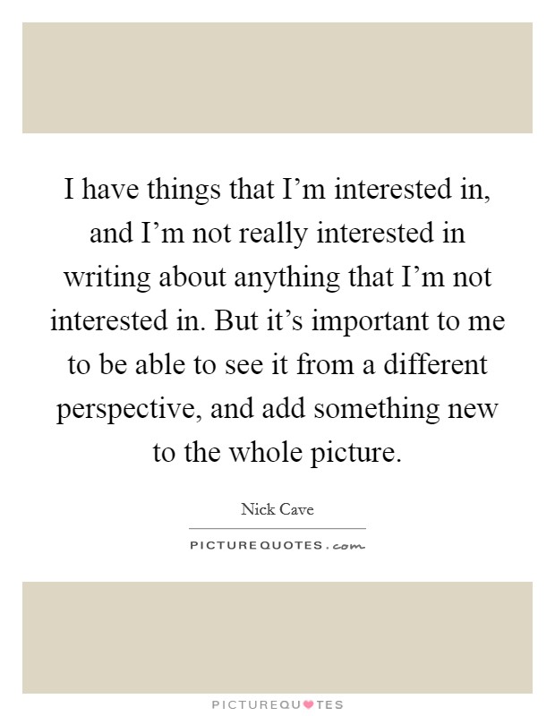 I have things that I'm interested in, and I'm not really interested in writing about anything that I'm not interested in. But it's important to me to be able to see it from a different perspective, and add something new to the whole picture. Picture Quote #1