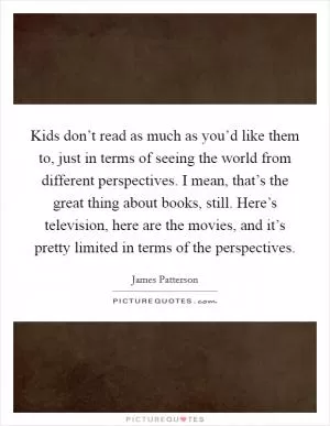 Kids don’t read as much as you’d like them to, just in terms of seeing the world from different perspectives. I mean, that’s the great thing about books, still. Here’s television, here are the movies, and it’s pretty limited in terms of the perspectives Picture Quote #1