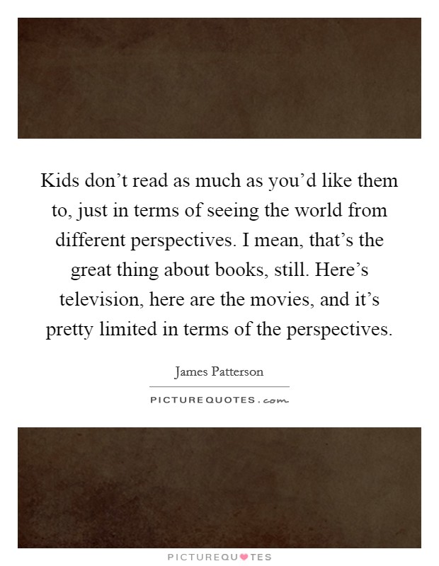 Kids don't read as much as you'd like them to, just in terms of seeing the world from different perspectives. I mean, that's the great thing about books, still. Here's television, here are the movies, and it's pretty limited in terms of the perspectives. Picture Quote #1