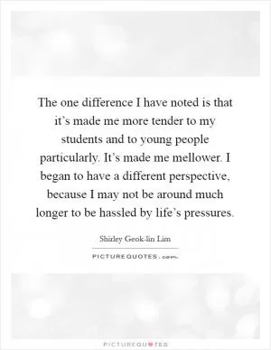 The one difference I have noted is that it’s made me more tender to my students and to young people particularly. It’s made me mellower. I began to have a different perspective, because I may not be around much longer to be hassled by life’s pressures Picture Quote #1