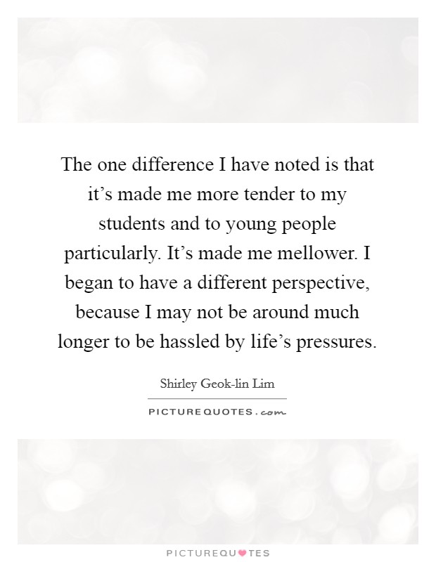 The one difference I have noted is that it's made me more tender to my students and to young people particularly. It's made me mellower. I began to have a different perspective, because I may not be around much longer to be hassled by life's pressures. Picture Quote #1