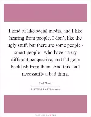I kind of like social media, and I like hearing from people. I don’t like the ugly stuff, but there are some people - smart people - who have a very different perspective, and I’ll get a backlash from them. And this isn’t necessarily a bad thing Picture Quote #1