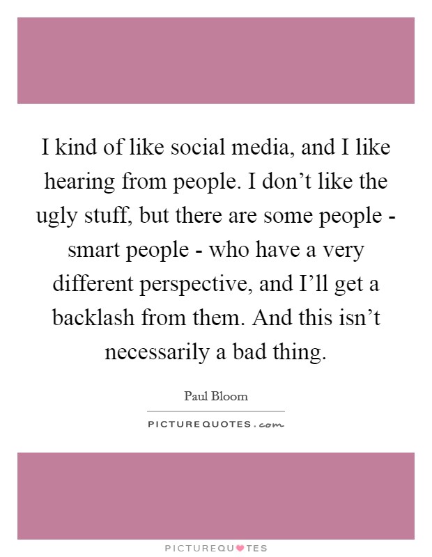I kind of like social media, and I like hearing from people. I don't like the ugly stuff, but there are some people - smart people - who have a very different perspective, and I'll get a backlash from them. And this isn't necessarily a bad thing. Picture Quote #1