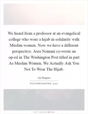 We heard from a professor at an evangelical college who wore a hijab in solidarity with Muslim women. Now we have a different perspective. Asra Nomani co-wrote an op-ed in The Washington Post titled in part As Muslim Women, We Actually Ask You Not To Wear The Hijab Picture Quote #1