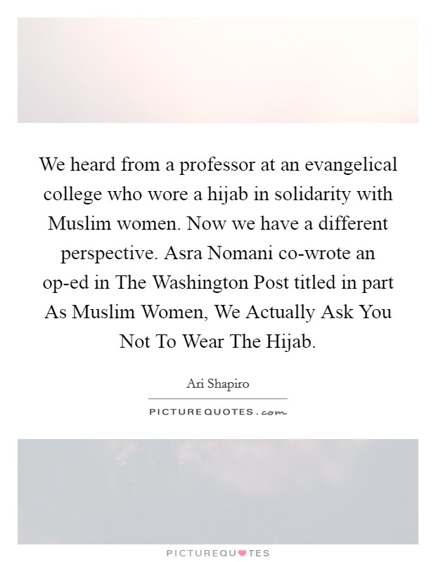 We heard from a professor at an evangelical college who wore a hijab in solidarity with Muslim women. Now we have a different perspective. Asra Nomani co-wrote an op-ed in The Washington Post titled in part As Muslim Women, We Actually Ask You Not To Wear The Hijab. Picture Quote #1