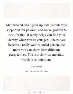 My husband and I grew up with parents who supported our passion, and we’re grateful to them for that. It really helps you find your identity when you’re younger. It helps you become a really well-rounded person, the more you can show from different perspectives. The arts show us empathy, which is so important Picture Quote #1