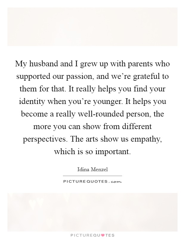 My husband and I grew up with parents who supported our passion, and we're grateful to them for that. It really helps you find your identity when you're younger. It helps you become a really well-rounded person, the more you can show from different perspectives. The arts show us empathy, which is so important. Picture Quote #1