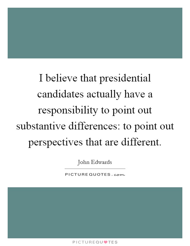 I believe that presidential candidates actually have a responsibility to point out substantive differences: to point out perspectives that are different. Picture Quote #1