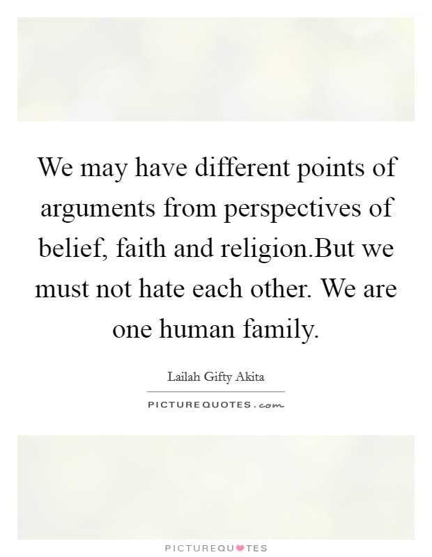 We may have different points of arguments from perspectives of belief, faith and religion.But we must not hate each other. We are one human family. Picture Quote #1