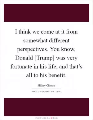 I think we come at it from somewhat different perspectives. You know, Donald [Trump] was very fortunate in his life, and that’s all to his benefit Picture Quote #1