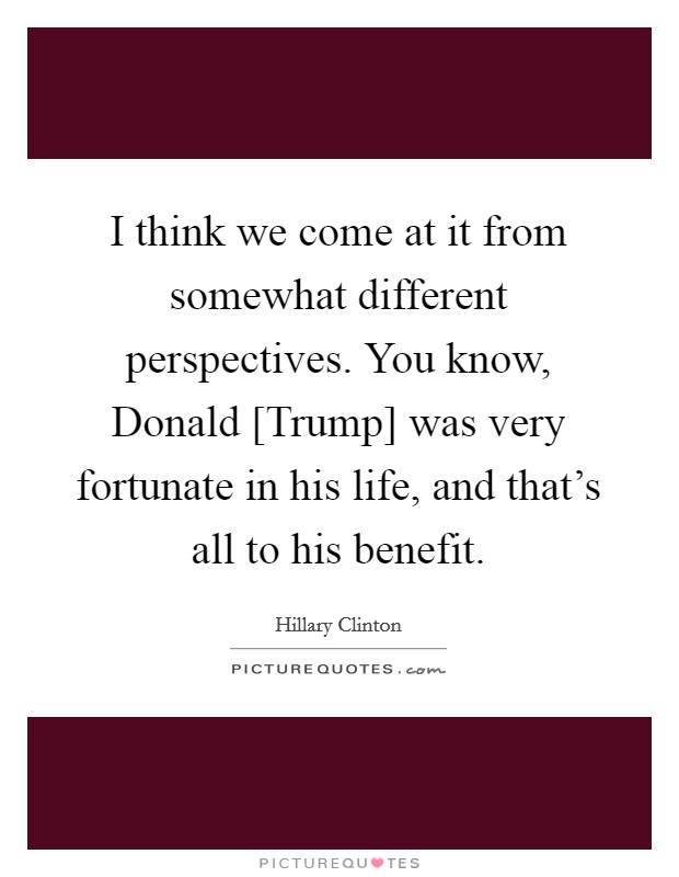I think we come at it from somewhat different perspectives. You know, Donald [Trump] was very fortunate in his life, and that's all to his benefit. Picture Quote #1