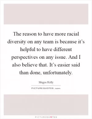 The reason to have more racial diversity on any team is because it’s helpful to have different perspectives on any issue. And I also believe that. It’s easier said than done, unfortunately Picture Quote #1