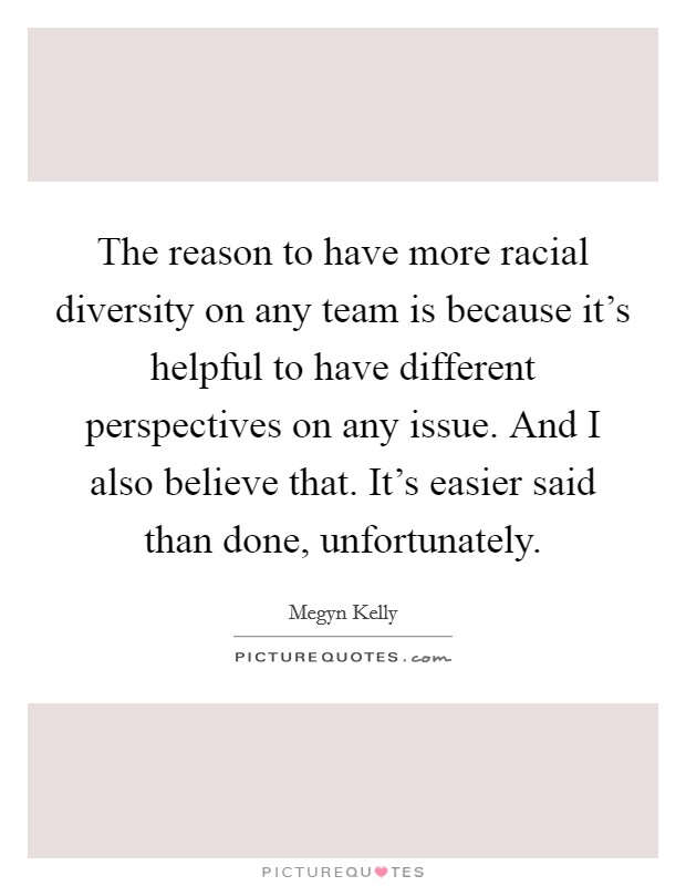 The reason to have more racial diversity on any team is because it's helpful to have different perspectives on any issue. And I also believe that. It's easier said than done, unfortunately. Picture Quote #1