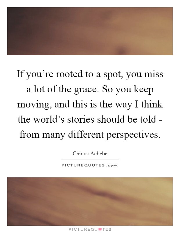 If you're rooted to a spot, you miss a lot of the grace. So you keep moving, and this is the way I think the world's stories should be told - from many different perspectives. Picture Quote #1