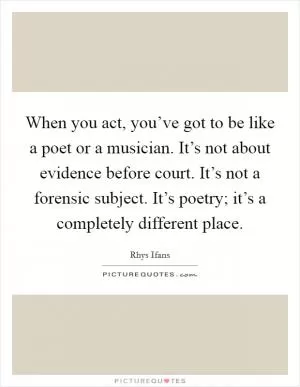 When you act, you’ve got to be like a poet or a musician. It’s not about evidence before court. It’s not a forensic subject. It’s poetry; it’s a completely different place Picture Quote #1