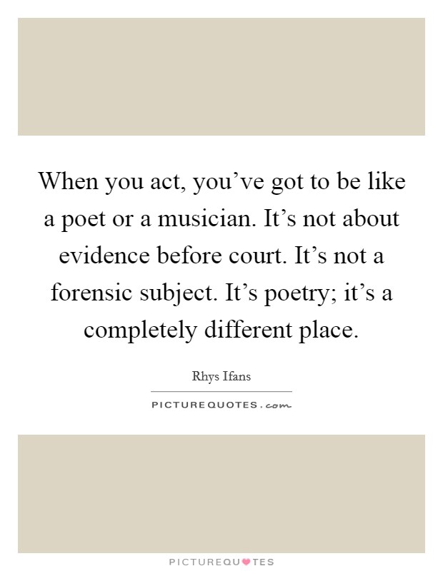 When you act, you've got to be like a poet or a musician. It's not about evidence before court. It's not a forensic subject. It's poetry; it's a completely different place. Picture Quote #1