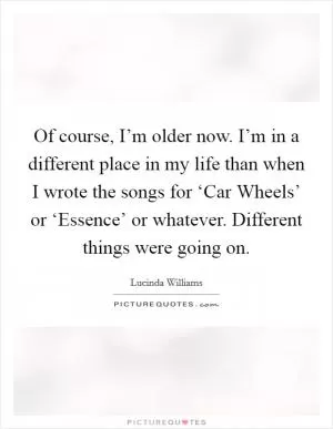 Of course, I’m older now. I’m in a different place in my life than when I wrote the songs for ‘Car Wheels’ or ‘Essence’ or whatever. Different things were going on Picture Quote #1