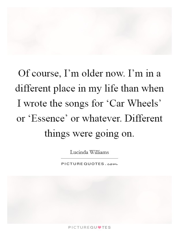 Of course, I'm older now. I'm in a different place in my life than when I wrote the songs for ‘Car Wheels' or ‘Essence' or whatever. Different things were going on. Picture Quote #1