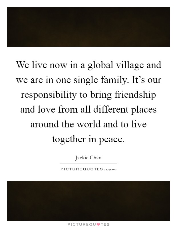 We live now in a global village and we are in one single family. It's our responsibility to bring friendship and love from all different places around the world and to live together in peace. Picture Quote #1