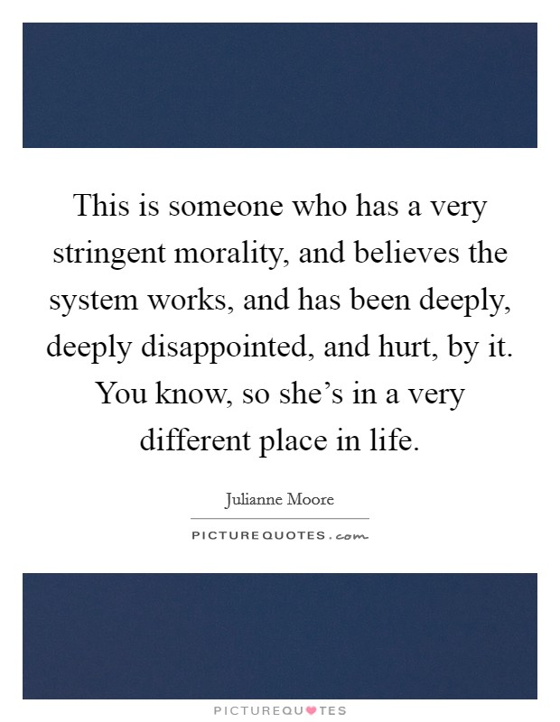 This is someone who has a very stringent morality, and believes the system works, and has been deeply, deeply disappointed, and hurt, by it. You know, so she's in a very different place in life. Picture Quote #1