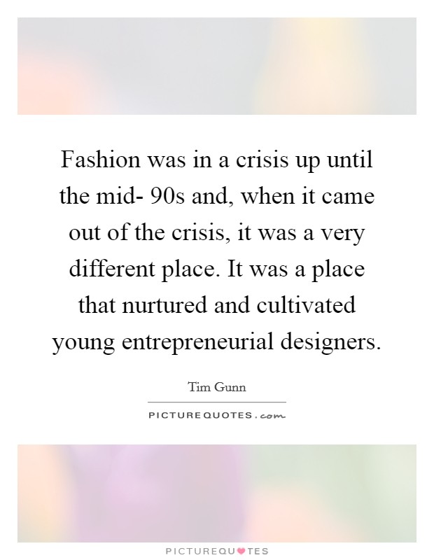 Fashion was in a crisis up until the mid- 90s and, when it came out of the crisis, it was a very different place. It was a place that nurtured and cultivated young entrepreneurial designers. Picture Quote #1
