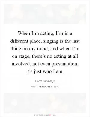 When I’m acting, I’m in a different place, singing is the last thing on my mind, and when I’m on stage, there’s no acting at all involved, not even presentation, it’s just who I am Picture Quote #1