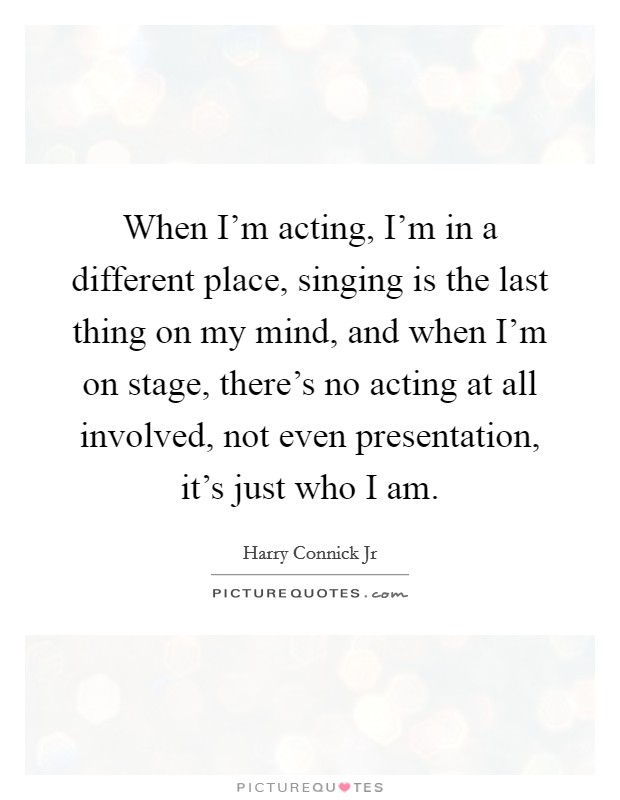When I'm acting, I'm in a different place, singing is the last thing on my mind, and when I'm on stage, there's no acting at all involved, not even presentation, it's just who I am. Picture Quote #1