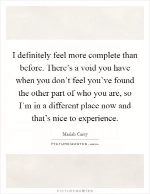 I definitely feel more complete than before. There’s a void you have when you don’t feel you’ve found the other part of who you are, so I’m in a different place now and that’s nice to experience Picture Quote #1