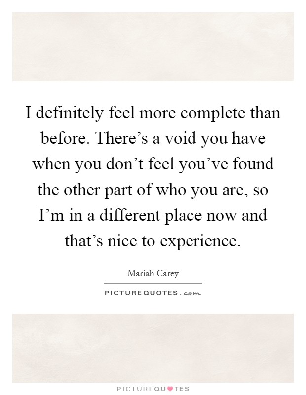 I definitely feel more complete than before. There's a void you have when you don't feel you've found the other part of who you are, so I'm in a different place now and that's nice to experience. Picture Quote #1