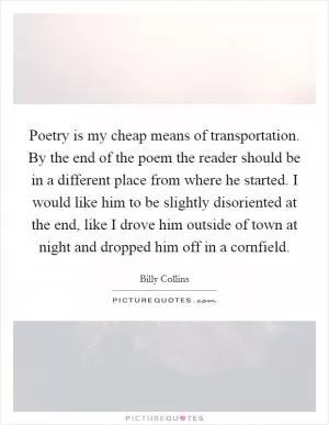 Poetry is my cheap means of transportation. By the end of the poem the reader should be in a different place from where he started. I would like him to be slightly disoriented at the end, like I drove him outside of town at night and dropped him off in a cornfield Picture Quote #1