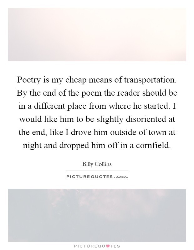 Poetry is my cheap means of transportation. By the end of the poem the reader should be in a different place from where he started. I would like him to be slightly disoriented at the end, like I drove him outside of town at night and dropped him off in a cornfield. Picture Quote #1