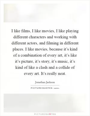 I like films, I like movies, I like playing different characters and working with different actors, and filming in different places. I like movies, because it’s kind of a combination of every art, it’s like it’s picture, it’s story, it’s music, it’s kind of like a clash and a collide of every art. It’s really neat Picture Quote #1